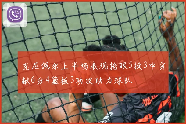 克尼佩尔上半场表现抢眼5投3中贡献6分4篮板3助攻助力球队