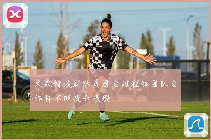 文森特谈新队员磨合过程称团队合作将不断提升表现