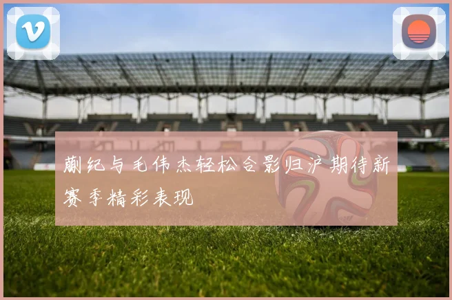 蒯纪与毛伟杰轻松合影归沪期待新赛季精彩表现