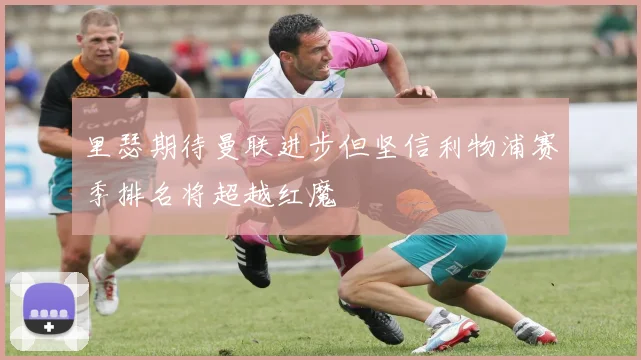 里瑟期待曼联进步但坚信利物浦赛季排名将超越红魔