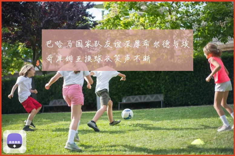 巴哈马国家队友谊深厚希尔德与埃奇库姆互换球衣笑声不断