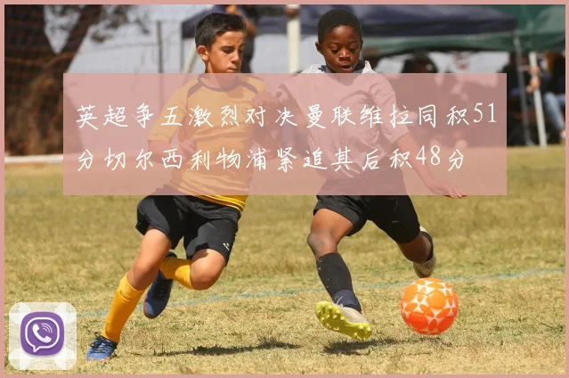 英超争五激烈对决曼联维拉同积51分切尔西利物浦紧追其后积48分