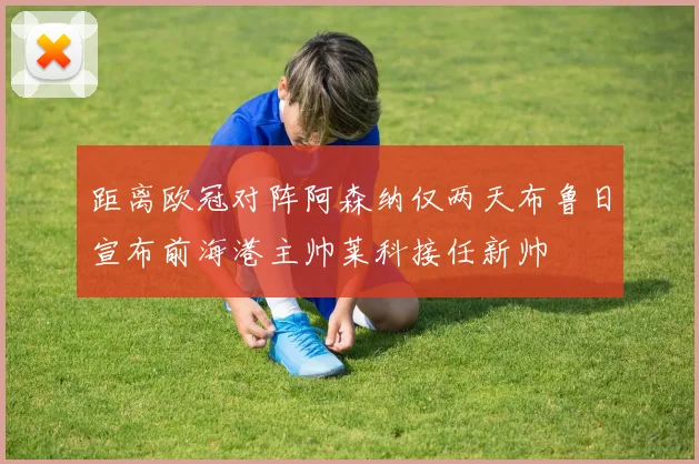 距离欧冠对阵阿森纳仅两天布鲁日宣布前海港主帅莱科接任新帅