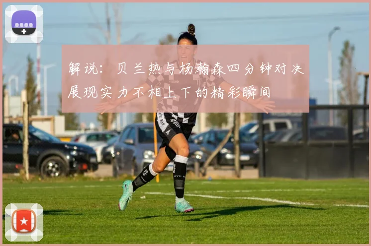 解说：贝兰热与杨瀚森四分钟对决展现实力不相上下的精彩瞬间