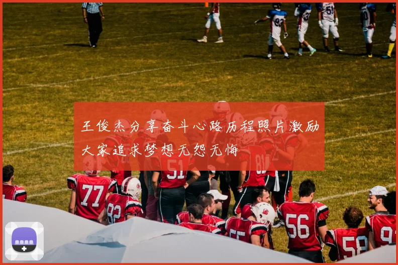 王俊杰分享奋斗心路历程照片激励大家追求梦想无怨无悔