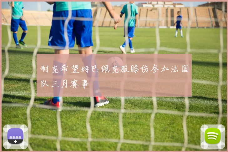 耐克希望姆巴佩克服膝伤参加法国队三月赛事