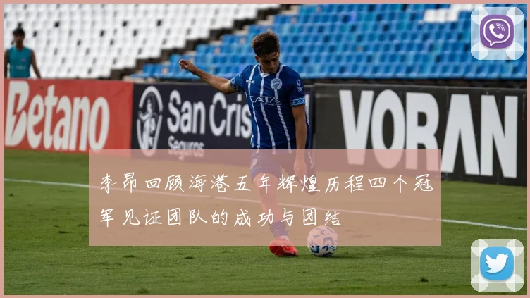 李昂回顾海港五年辉煌历程四个冠军见证团队的成功与团结