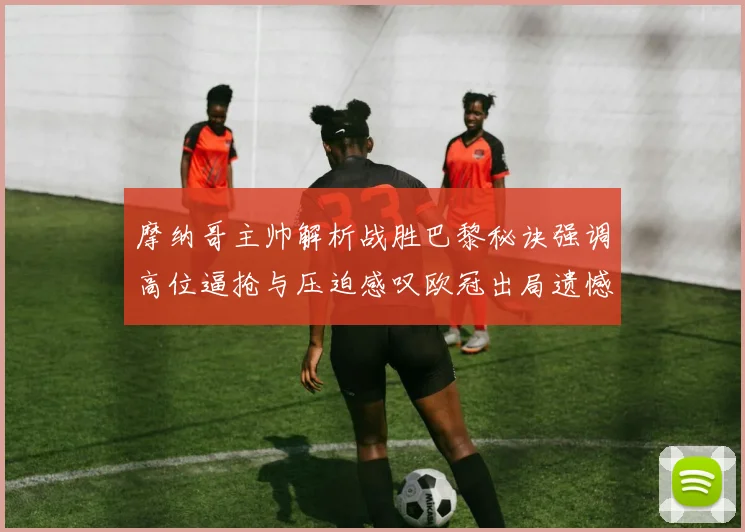 摩纳哥主帅解析战胜巴黎秘诀强调高位逼抢与压迫感叹欧冠出局遗憾