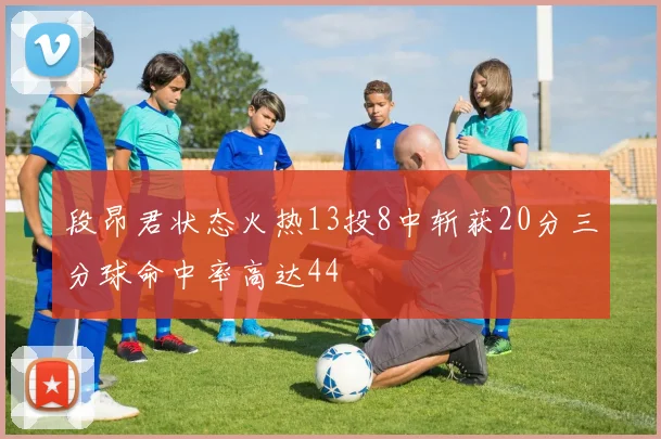 段昂君状态火热13投8中斩获20分三分球命中率高达44