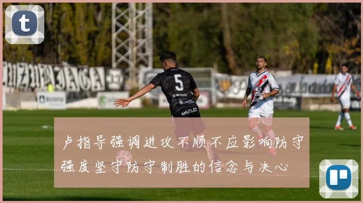 卢指导强调进攻不顺不应影响防守强度坚守防守制胜的信念与决心