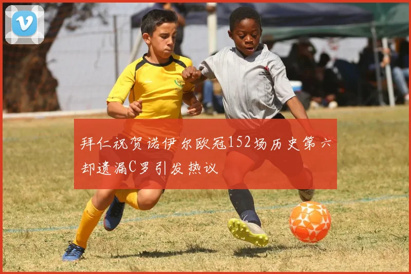 拜仁祝贺诺伊尔欧冠152场历史第六却遗漏C罗引发热议
