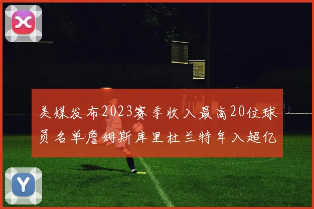 美媒发布2023赛季收入最高20位球员名单詹姆斯库里杜兰特年入超亿