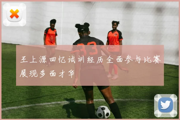 王上源回忆试训经历全面参与比赛展现多面才华