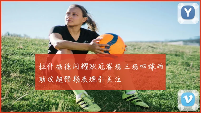 拉什福德闪耀欧冠赛场三场四球两助攻超预期表现引关注