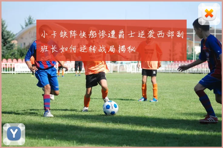 小卡缺阵快船惨遭爵士逆袭西部副班长如何逆转战局揭秘