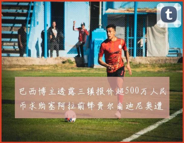 巴西博主透露三镇报价超500万人民币求购塞阿拉前锋费尔南迪尼奥遭拒绝