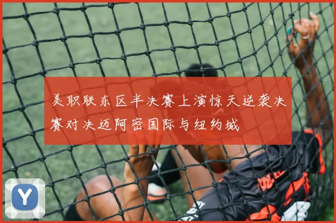 美职联东区半决赛上演惊天逆袭决赛对决迈阿密国际与纽约城