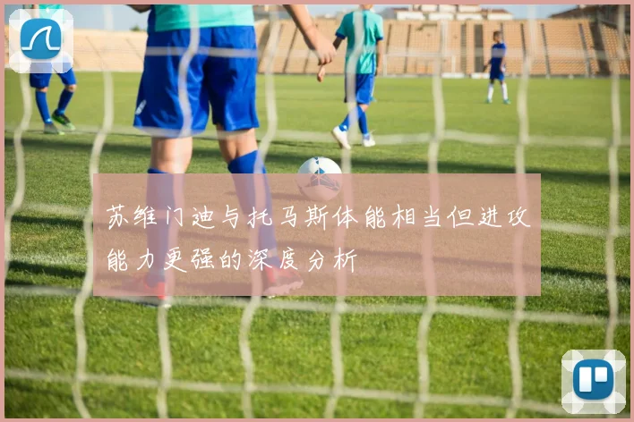 苏维门迪与托马斯体能相当但进攻能力更强的深度分析