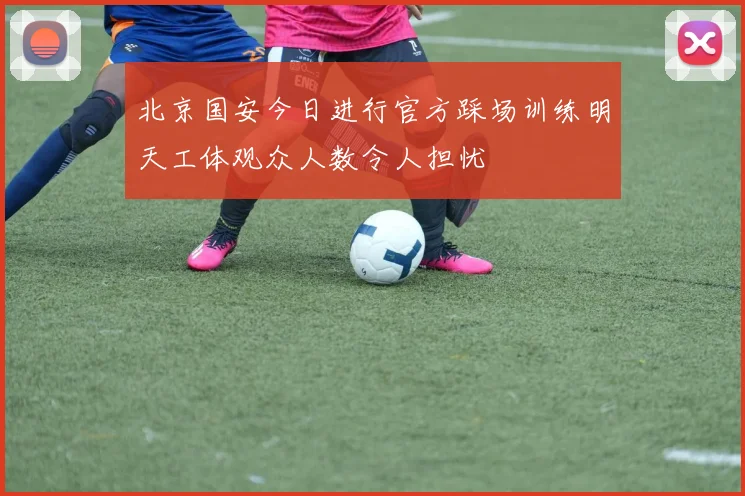 北京国安今日进行官方踩场训练明天工体观众人数令人担忧