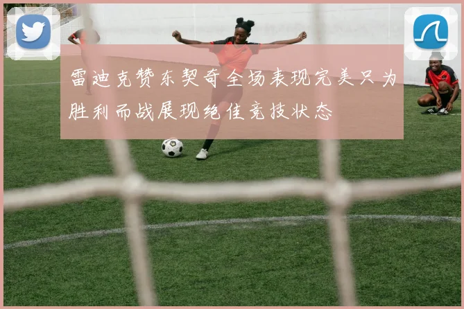 雷迪克赞东契奇全场表现完美只为胜利而战展现绝佳竞技状态