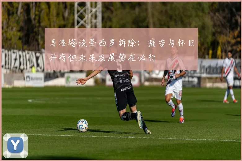 马洛塔谈圣西罗拆除：痛苦与怀旧并存但未来发展势在必行