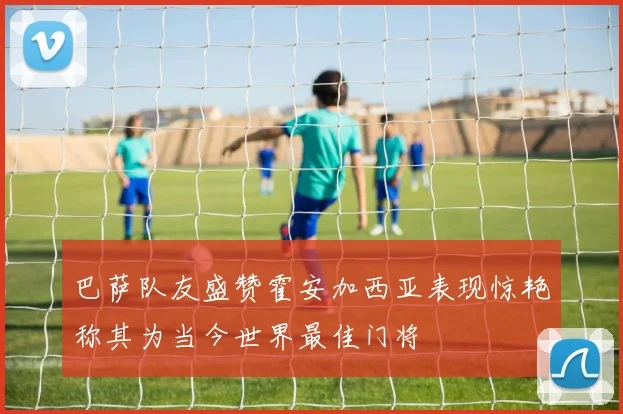 巴萨队友盛赞霍安加西亚表现惊艳称其为当今世界最佳门将