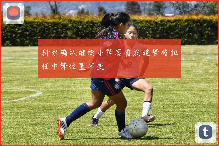 科尔确认继续小阵容首发追梦将担任中锋位置不变
