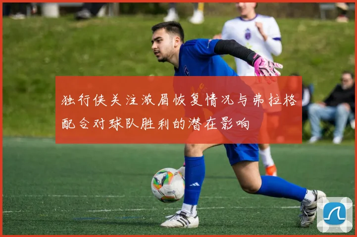 独行侠关注浓眉恢复情况与弗拉格配合对球队胜利的潜在影响