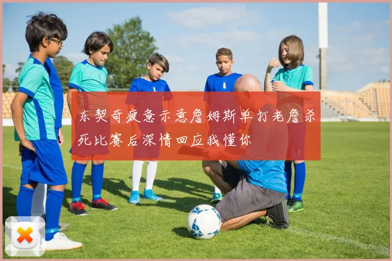 东契奇疲惫示意詹姆斯单打老詹杀死比赛后深情回应我懂你