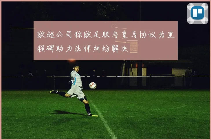 欧超公司称欧足联与皇马协议为里程碑助力法律纠纷解决