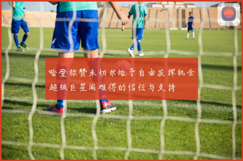 哈登称赞米切尔给予自由发挥机会超级巨星间难得的信任与支持