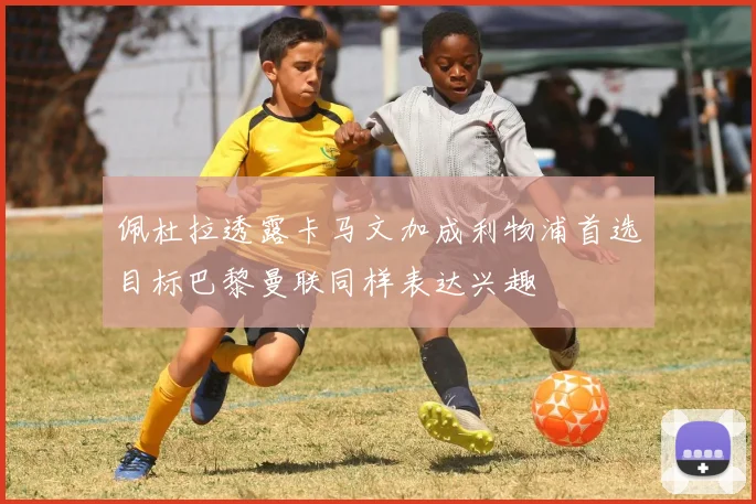 佩杜拉透露卡马文加成利物浦首选目标巴黎曼联同样表达兴趣