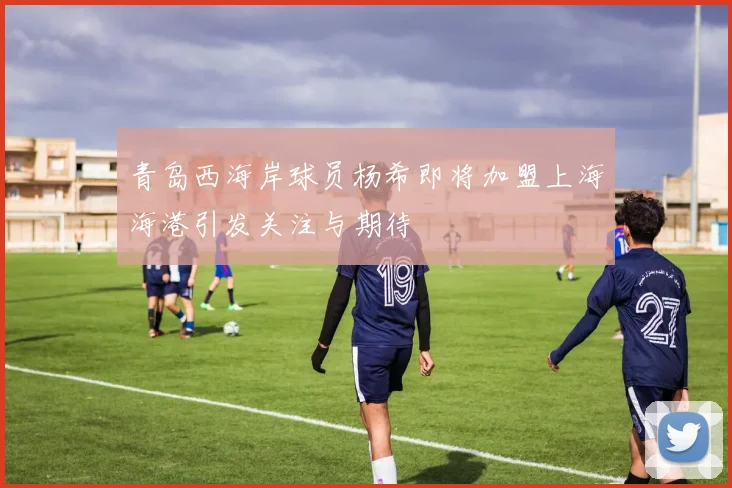 青岛西海岸球员杨希即将加盟上海海港引发关注与期待