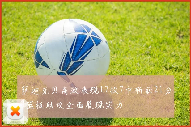 萨迪克贝高效表现17投7中斩获21分7篮板助攻全面展现实力