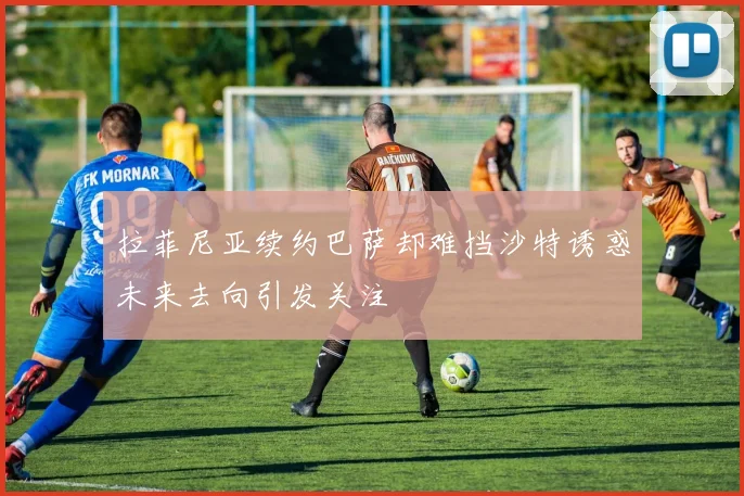 拉菲尼亚续约巴萨却难挡沙特诱惑未来去向引发关注