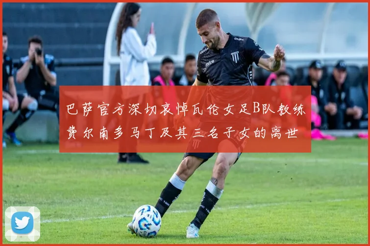 巴萨官方深切哀悼瓦伦女足B队教练费尔南多马丁及其三名子女的离世