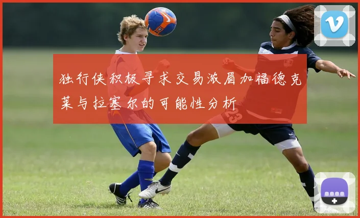 独行侠积极寻求交易浓眉加福德克莱与拉塞尔的可能性分析