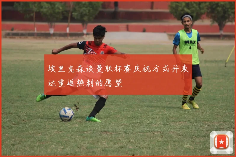 埃里克森谈曼联杯赛庆祝方式并表达重返热刺的愿望