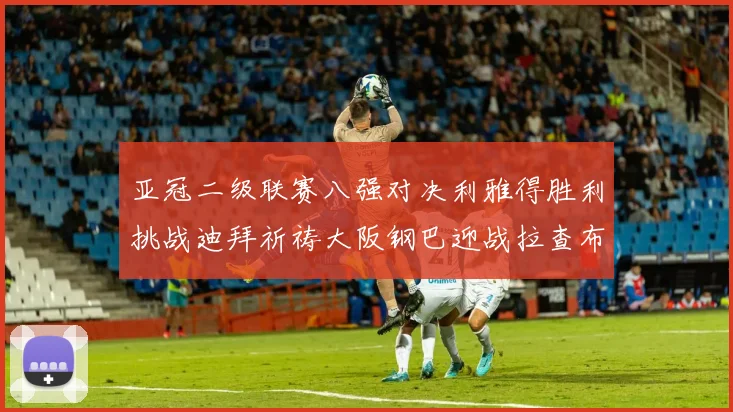 亚冠二级联赛八强对决利雅得胜利挑战迪拜祈祷大阪钢巴迎战拉查布里府