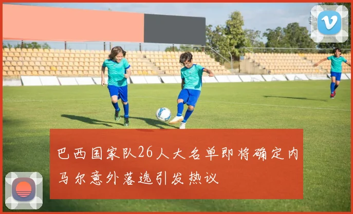 巴西国家队26人大名单即将确定内马尔意外落选引发热议