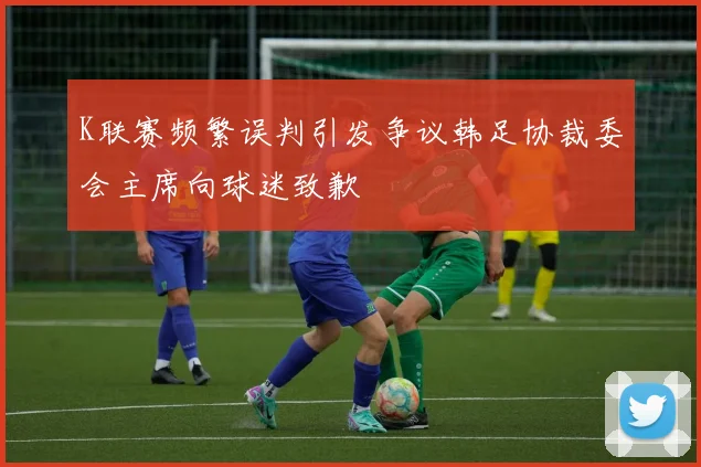 K联赛频繁误判引发争议韩足协裁委会主席向球迷致歉