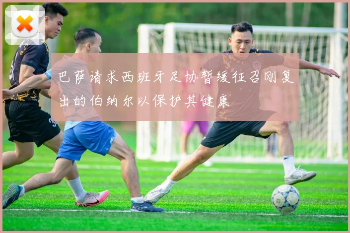 巴萨请求西班牙足协暂缓征召刚复出的伯纳尔以保护其健康