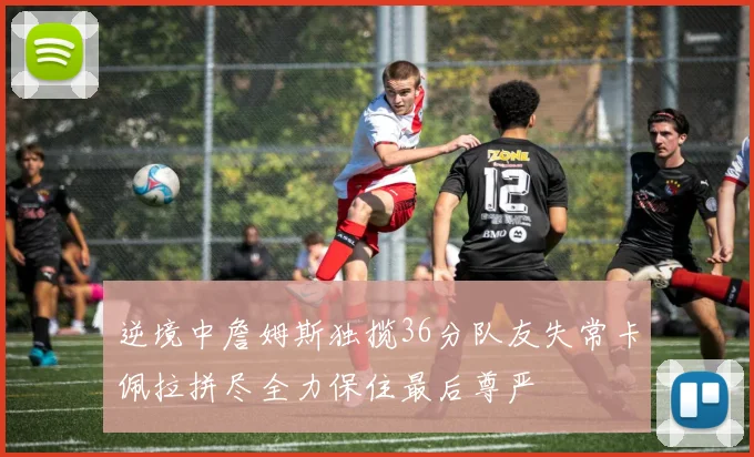 逆境中詹姆斯独揽36分队友失常卡佩拉拼尽全力保住最后尊严