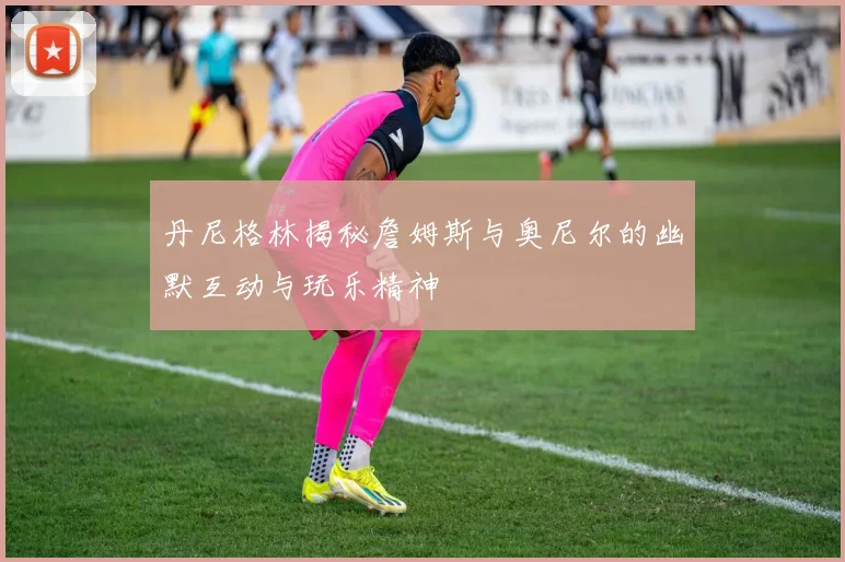 丹尼格林揭秘詹姆斯与奥尼尔的幽默互动与玩乐精神