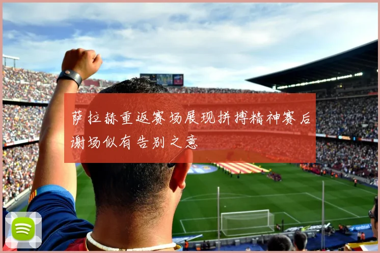 萨拉赫重返赛场展现拼搏精神赛后谢场似有告别之意