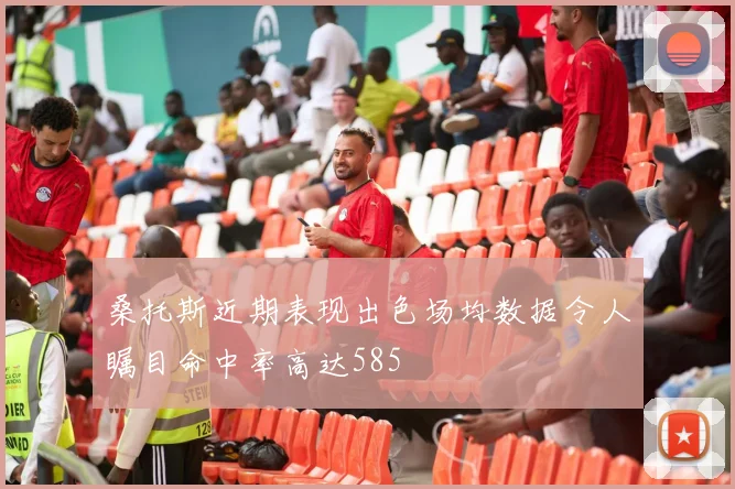桑托斯近期表现出色场均数据令人瞩目命中率高达585