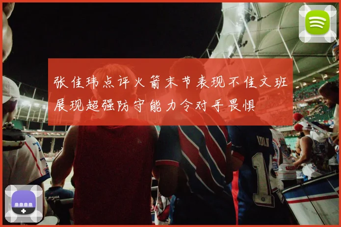张佳玮点评火箭末节表现不佳文班展现超强防守能力令对手畏惧