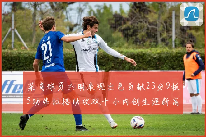 菜鸟球员杰明表现出色贡献23分9板5助弗拉格助攻双十小内创生涯新高17分
