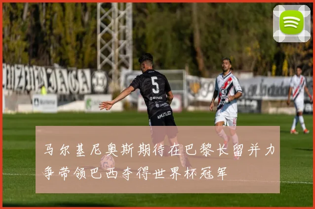马尔基尼奥斯期待在巴黎长留并力争带领巴西夺得世界杯冠军