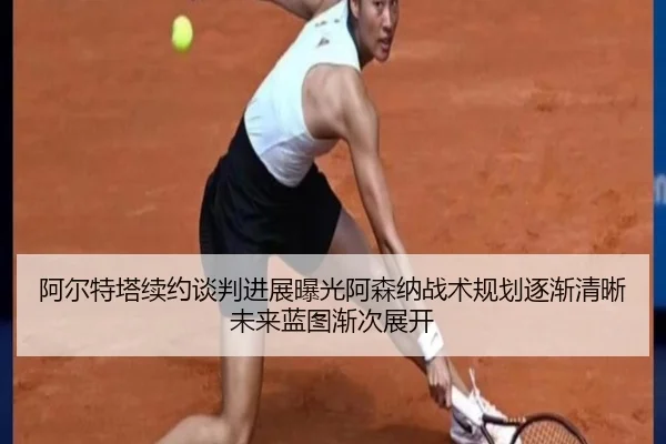 阿尔特塔续约谈判进展曝光阿森纳战术规划逐渐清晰未来蓝图渐次展开